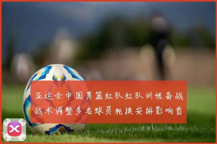 亚运会中国男篮红队红队训练备战战术调整多名球员轮换安排影响首阶段出场名单