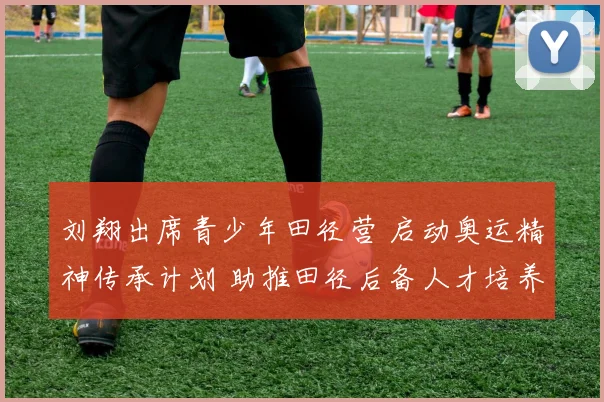 刘翔出席青少年田径营 启动奥运精神传承计划 助推田径后备人才培养