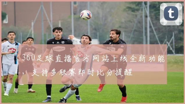 360足球直播官方网站上线全新功能，支持多联赛即时比分提醒