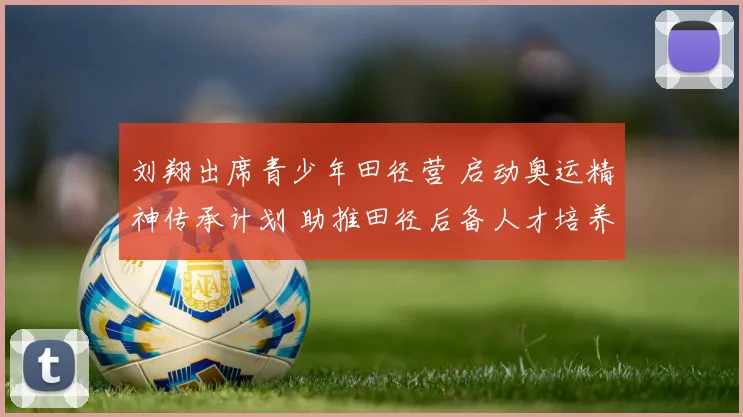 刘翔出席青少年田径营 启动奥运精神传承计划 助推田径后备人才培养