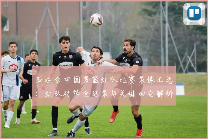 亚运会中国男篮红队比赛录像汇总：红队对阵全记录与关键回合解析