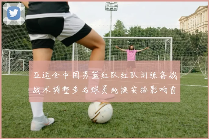 亚运会中国男篮红队红队训练备战战术调整多名球员轮换安排影响首阶段出场名单